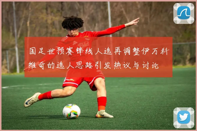 国足世预赛锋线人选再调整伊万科维奇的选人思路引发热议与讨论