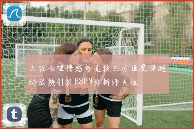 文班心理情感与竞技三方面展现超龄成熟引发ESPN分析师关注