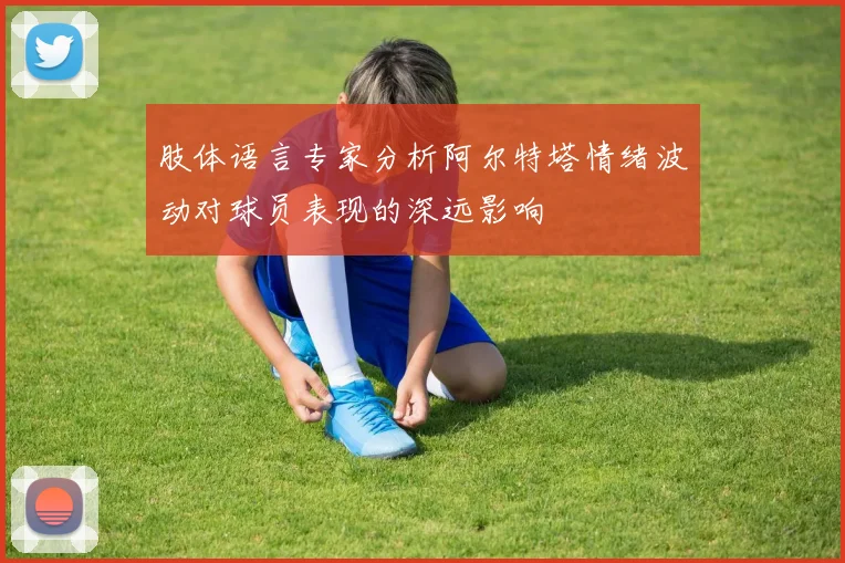 肢体语言专家分析阿尔特塔情绪波动对球员表现的深远影响