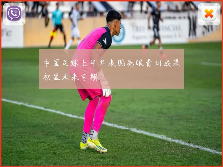中国足球上半年表现亮眼青训成果初显未来可期