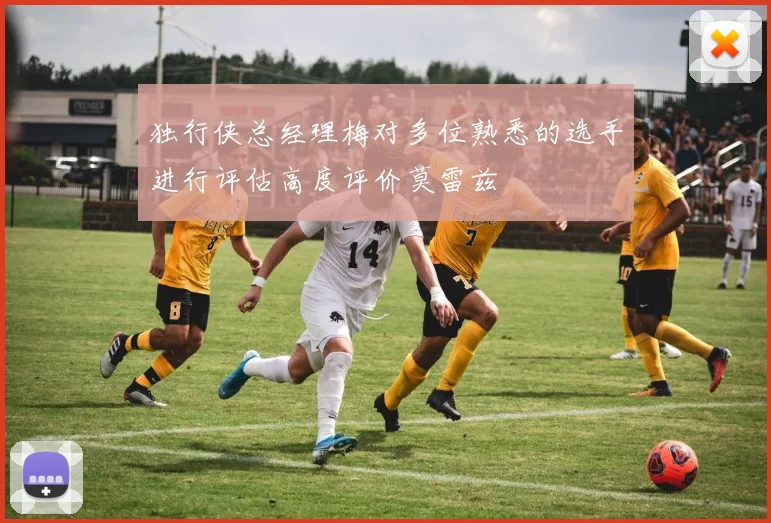 独行侠总经理梅对多位熟悉的选手进行评估高度评价莫雷兹