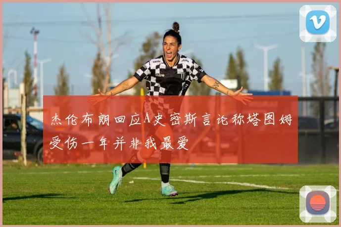 杰伦布朗回应A史密斯言论称塔图姆受伤一年并非我最爱