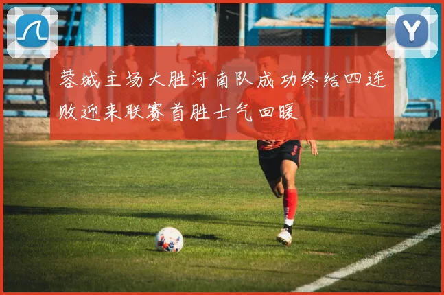 蓉城主场大胜河南队成功终结四连败迎来联赛首胜士气回暖