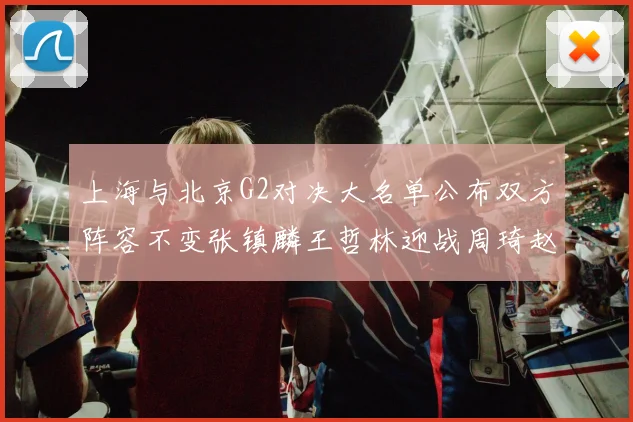 上海与北京G2对决大名单公布双方阵容不变张镇麟王哲林迎战周琦赵睿