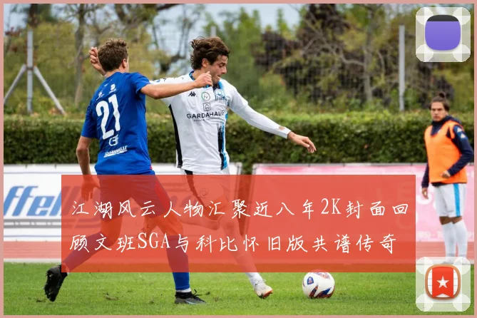 江湖风云人物汇聚近八年2K封面回顾文班SGA与科比怀旧版共谱传奇