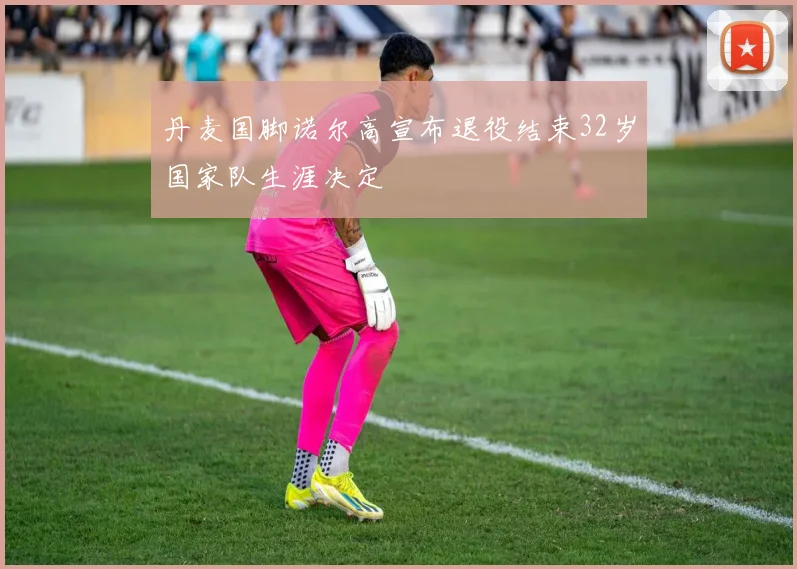 丹麦国脚诺尔高宣布退役结束32岁国家队生涯决定