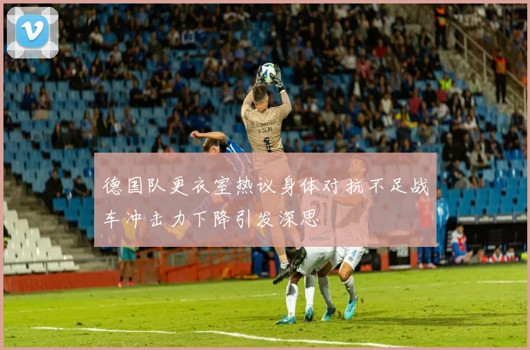 德国队更衣室热议身体对抗不足战车冲击力下降引发深思