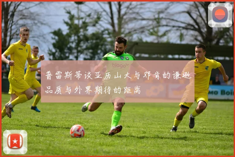 普雷斯蒂谈亚历山大与邓肯的谦逊品质与外界期待的距离