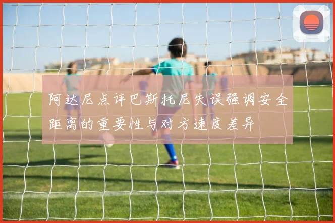 阿达尼点评巴斯托尼失误强调安全距离的重要性与对方速度差异