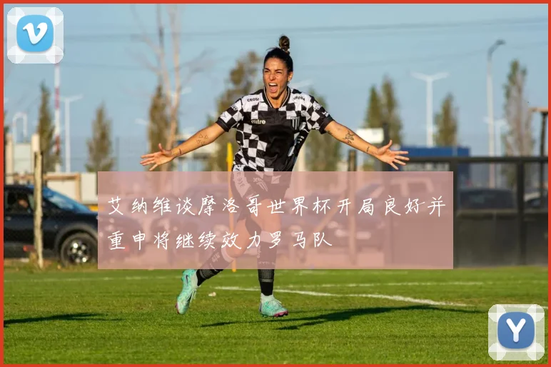 艾纳维谈摩洛哥世界杯开局良好并重申将继续效力罗马队