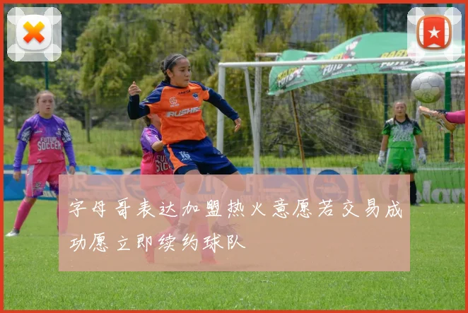 字母哥表达加盟热火意愿若交易成功愿立即续约球队