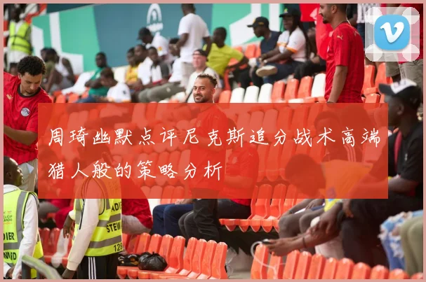 周琦幽默点评尼克斯追分战术高端猎人般的策略分析