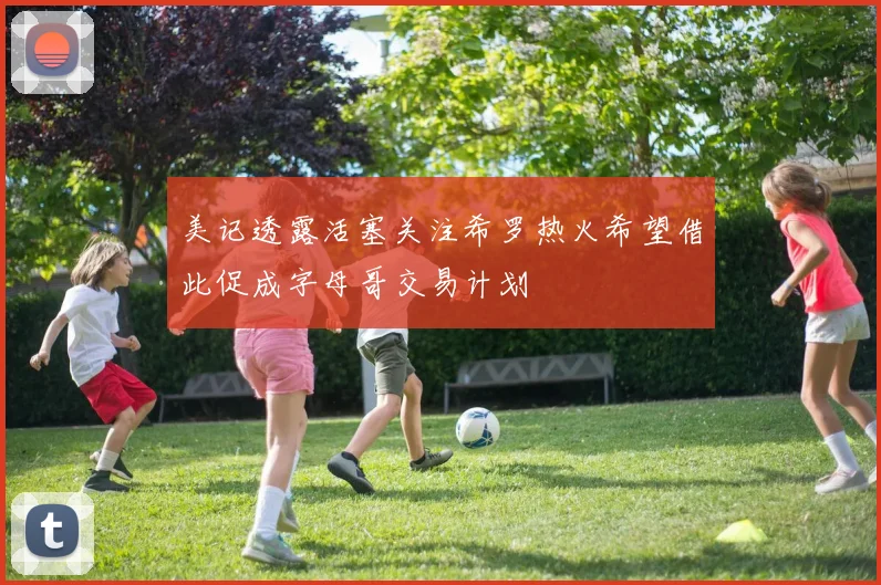 美记透露活塞关注希罗热火希望借此促成字母哥交易计划