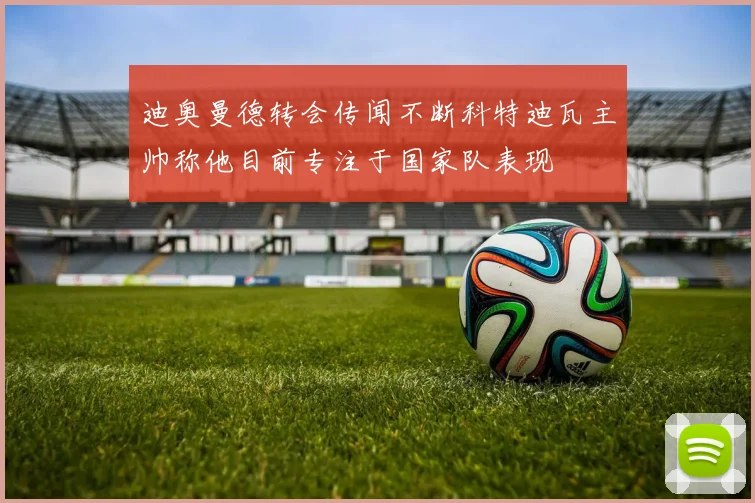 迪奥曼德转会传闻不断科特迪瓦主帅称他目前专注于国家队表现