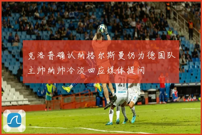 克洛普确认纳格尔斯曼仍为德国队主帅纳帅冷淡回应媒体提问