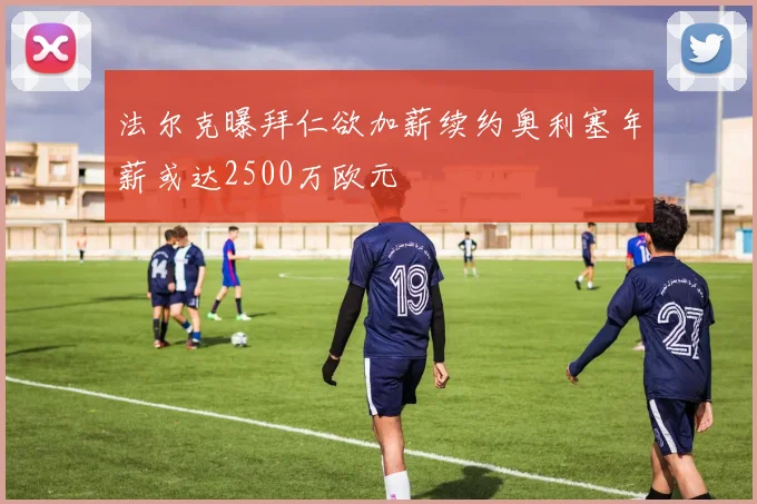 法尔克曝拜仁欲加薪续约奥利塞年薪或达2500万欧元
